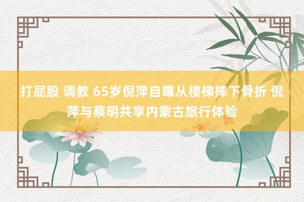 打屁股 调教 65岁倪萍自曝从楼梯摔下骨折 倪萍与蔡明共享内蒙古旅行体验